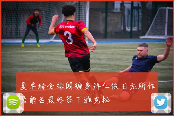 夏季转会绯闻缠身拜仁依旧无所作为能否最终签下雅克松